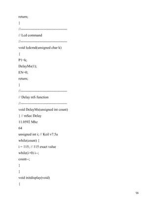 return;
}
//---------------------------------------
// Lcd command
//---------------------------------------
void lcdcmd(unsigned char k)
{
P1=k;
DelayMs(1);
EN=0;
return;
}
//---------------------------------------
// Delay mS function
//---------------------------------------
void DelayMs(unsigned int count)
{ // mSec Delay
11.0592 Mhz
64
unsigned int i; // Keil v7.5a
while(count) {
i = 115; // 115 exact value
while(i>0) i--;
count--;
}
}
void initdisplay(void)
{

                                            56
 