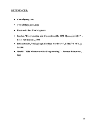 REFERENCES:


   www.efymag.com

   www.alldatasheets.com

   Electronics For You Magazine

   Pradko, “Programming and Customizing the 8051 Microcontroller “ ,
   TMH Publications, 2008
   John catsoulis, “Designing Embedded Hardware” , SHROFF PUB. &
   DISTR
   Mazidi, ”8051 Microcontroller Programming” ; Pearson Education ,
   2009




                                                                       58
 
