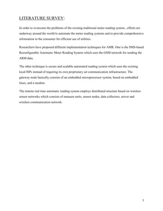 LITERATURE SURVEY:

In order to overcome the problems of the existing traditional meter reading system , efforts are
underway around the world to automate the meter reading systems and to provide comprehensive
information to the consumer for efficient use of utilities.

Researchers have proposed different implementation techniques for AMR. One is the SMS-based
Reconfigurable Automatic Meter Reading System which uses the GSM network for sending the
ARM data.

The other technique is secure and scalable automated reading system which uses the existing
local ISPs instead of requiring its own proprietary set communication infrastructure. The
gateway node basically consists of an embedded microprocessor system, based on embedded
linux, and a modem.

The remote real time automatic reading system employs distributed structure based on wireless
sensor networks which consists of measure units, sensor nodes, data collectors, server and
wireless communication network.




                                                                                                   7
 
