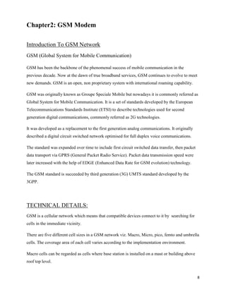 Chapter2: GSM Modem

Introduction To GSM Network
GSM (Global System for Mobile Communication)

GSM has been the backbone of the phenomenal success of mobile communication in the
previous decade. Now at the dawn of true broadband services, GSM continues to evolve to meet
new demands. GSM is an open, non proprietary system with international roaming capability.

GSM was originally known as Groupe Speciale Mobile but nowadays it is commonly referred as
Global System for Mobile Communication. It is a set of standards developed by the European
Telecommunications Standards Institute (ETSI) to describe technologies used for second
generation digital communications, commonly referred as 2G technologies.

It was developed as a replacement to the first generation analog communications. It originally
described a digital circuit switched network optimised for full duplex voice communications.

The standard was expanded over time to include first circuit switched data transfer, then packet
data transport via GPRS (General Packet Radio Service). Packet data transmission speed were
later increased with the help of EDGE (Enhanced Data Rate for GSM evolution) technology.

The GSM standard is succeeded by third generation (3G) UMTS standard developed by the
3GPP.




TECHNICAL DETAILS:
GSM is a cellular network which means that compatible devices connect to it by searching for
cells in the immediate vicinity.

There are five different cell sizes in a GSM network viz. Macro, Micro, pico, femto and umbrella
cells. The coverage area of each cell varies according to the implementation environment.

Macro cells can be regarded as cells where base station is installed on a mast or building above
roof top level.


                                                                                                   8
 