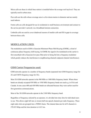 Micro cells are those in which base station is installed below the average roof top level. They are
typically used in urban areas.

Pico cells are the cells whose coverage area is a few dozen metres in diameter and are mainly
used indoors.

Femto cells are cells designed for use in residential or small business environment and connect to
the service provider‟s network via a broadband internet connection.

Umbrella cells are used to cover shadowed reasons of smaller cells and fill in gaps in coverage
between those cells.




MODULATION USED:
The modulation used in GSM is Gaussian Minimum Phase Shift Keying (GMSK), a kind of
continuous phase frequency shift keying. In GMSK the signal to be modulated on the carrier is
first smoothed with a Gaussian low-pass filter prior to being fed into a frequency modulator
which greatly reduces the interference to neighbouring channels (adjacent channel interference).




GSM Carrier Frequencies used:
GSM networks operate in a number of frequency bands (separated into GSM frequency range for
2G and UMTS frequency range for 3G).

Most 2G GSM networks operate in the 900 MHz or 1800 MHz frequency bands. Where these
bands are already occupied 850 MHz or 1950 MHz frequency bands are used e.g. in USA and
Canada. In rare cases 400 and 450 MHz bands are allocated because they were earlier used for
first generation communications.

Most of the 3G GSM networks operate in the 2100 MHz frequency band.

Regardless of frequency selected by an operator, it is divided into time slots for individual users
to use. This allows eight full rate or sixteen half rate speech channels per radio frequency. These
eight radio slots are grouped into a TDMA frame. The channel data rate for all 8 channels is
270.833 Kbps and the time duration is 4.615 ms.

                                                                                                      9
 