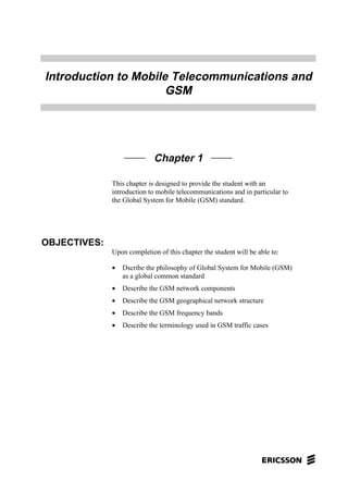 Introduction to Mobile Telecommunications and
GSM
Chapter 1
This chapter is designed to provide the student with an
introduction to mobile telecommunications and in particular to
the Global System for Mobile (GSM) standard.
OBJECTIVES:
Upon completion of this chapter the student will be able to:
• Dscribe the philosophy of Global System for Mobile (GSM)
as a global common standard
• Describe the GSM network components
• Describe the GSM geographical network structure
• Describe the GSM frequency bands
• Describe the terminology used in GSM traffic cases
 