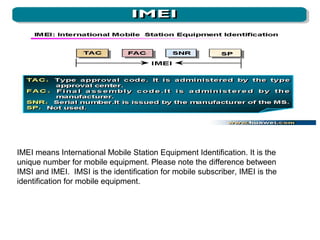 IMEI means International Mobile Station Equipment Identification. It is the
unique number for mobile equipment. Please note the difference between
IMSI and IMEI. IMSI is the identification for mobile subscriber, IMEI is the
identification for mobile equipment.

 
