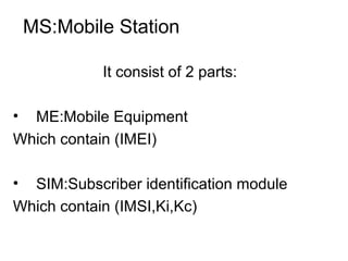 MS:Mobile Station
It consist of 2 parts:
• ME:Mobile Equipment
Which contain (IMEI)
• SIM:Subscriber identification module
Which contain (IMSI,Ki,Kc)

 