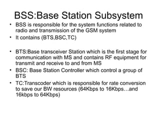 BSS:Base Station Subsystem
• BSS is responsible for the system functions related to
radio and transmission of the GSM system
• It contains (BTS,BSC,TC)
• BTS:Base transceiver Station which is the first stage for
communication with MS and contains RF equipment for
transmit and receive to and from MS
• BSC: Base Station Controller which control a group of
BTS
• TC:Transcoder which is responsible for rate conversion
to save our BW resources (64Kbps to 16Kbps…and
16kbps to 64Kbps)

 