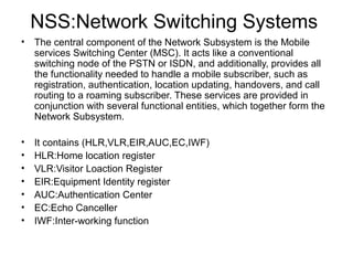 NSS:Network Switching Systems
•

The central component of the Network Subsystem is the Mobile
services Switching Center (MSC). It acts like a conventional
switching node of the PSTN or ISDN, and additionally, provides all
the functionality needed to handle a mobile subscriber, such as
registration, authentication, location updating, handovers, and call
routing to a roaming subscriber. These services are provided in
conjunction with several functional entities, which together form the
Network Subsystem.

•
•
•
•
•
•
•

It contains (HLR,VLR,EIR,AUC,EC,IWF)
HLR:Home location register
VLR:Visitor Loaction Register
EIR:Equipment Identity register
AUC:Authentication Center
EC:Echo Canceller
IWF:Inter-working function

 