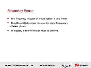 H
UAW
E
IT
E
CH
NOL
OGIE
S CO., L
T
D.
Page 15
All rights reserved
Frequency Reuse
 The frequency resource of mobile system is very limited.
 The different Subscribers can use the same frequency in
different places.
 The quality of communication must be ensured.
 