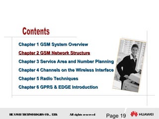H
UAW
E
IT
E
CH
NOL
OGIE
S CO., L
T
D.
Page 19
All rights reserved
Chapter 1 GSM System Overview
Chapter 1 GSM System Overview
Chapter 2 GSM Network Structure
Chapter 2 GSM Network Structure
Chapter 3
Chapter 3 Service Area and Number Planning
Service Area and Number Planning
Chapter 4
Chapter 4 Channels on the Wireless Interface
Channels on the Wireless Interface
Chapter 5 Radio Techniques
Chapter 5 Radio Techniques
Chapter 6 GPRS & EDGE Introduction
Chapter 6 GPRS & EDGE Introduction
 