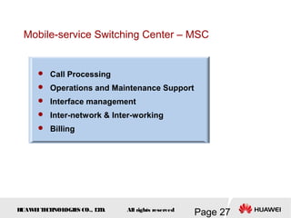 H
UAW
E
IT
E
CH
NOL
OGIE
S CO., L
T
D.
Page 27
All rights reserved
Mobile-service Switching Center – MSC
 Call Processing
 Operations and Maintenance Support
 Interface management
 Inter-network & Inter-working
 Billing
 