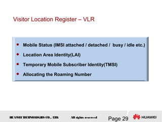 H
UAW
E
IT
E
CH
NOL
OGIE
S CO., L
T
D.
Page 29
All rights reserved
Visitor Location Register – VLR
 Mobile Status (IMSI attached / detached / busy / idle etc.)
 Location Area Identity(LAI)
 Temporary Mobile Subscriber Identity(TMSI)
 Allocating the Roaming Number
 