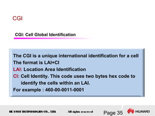 H
UAW
E
IT
E
CH
NOL
OGIE
S CO., L
T
D.
Page 35
All rights reserved
CGI
The CGI is a unique international identification for a cell
The format is LAI+CI
LAI: Location Area Identification
CI: Cell Identity. This code uses two bytes hex code to
identify the cells within an LAI.
For example : 460-00-0011-0001
CGI: Cell Global Identification
 
