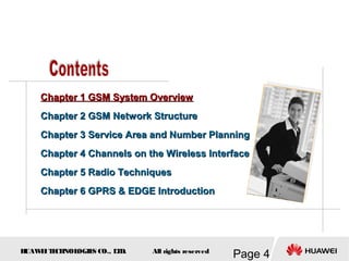 H
UAW
E
IT
E
CH
NOL
OGIE
S CO., L
T
D.
Page 4
All rights reserved
Chapter 1 GSM System Overview
Chapter 1 GSM System Overview
Chapter 2 GSM Network Structure
Chapter 2 GSM Network Structure
Chapter 3
Chapter 3 Service Area and Number Planning
Service Area and Number Planning
Chapter 4
Chapter 4 Channels on the Wireless Interface
Channels on the Wireless Interface
Chapter 5 Radio Techniques
Chapter 5 Radio Techniques
Chapter 6 GPRS & EDGE Introduction
Chapter 6 GPRS & EDGE Introduction
 