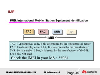 H
UAW
E
IT
E
CH
NOL
OGIE
S CO., L
T
D.
Page 40
All rights reserved
IMEI
TAC FAC SNR SP
IMEI
IMEI: International Mobile Station Equipment Identification
TAC: Type approval code, 6 bit, determined by the type approval center
FAC: Final assembly code, 2 bit, It is determined by the manufacturer.
SNR: Serial number, 6 bits, It is issued by the manufacturer of the MS.
SP: 1 bit , Not used.
Check the IMEI in your MS : *#06#
TAC: Type approval code, 6 bit, determined by the type approval center
FAC: Final assembly code, 2 bit, It is determined by the manufacturer.
SNR: Serial number, 6 bits, It is issued by the manufacturer of the MS.
SP: 1 bit , Not used.
Check the IMEI in your MS : *#06#
 