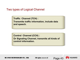 H
UAW
E
IT
E
CH
NOL
OGIE
S CO., L
T
D.
Page 43
All rights reserved
Two types of Logical Channel
Traffic Channel (TCH) :
Transmits traffic information, include data
and speech.
Control Channel (CCH) :
Or Signaling Channel, transmits all kinds of
control information.
 