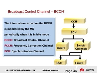 H
UAW
E
IT
E
CH
NOL
OGIE
S CO., L
T
D.
Page 46
All rights reserved
CCH
BCH
BCCH
Synch.
Channels
SCH FCCH
The information carried on the BCCH
is monitored by the MS
periodically when it is in idle mode
BCCH: Broadcast Control Channel
FCCH: Frequency Correction Channel
SCH: Synchronization Channel
Broadcast Control Channel – BCCH
 
