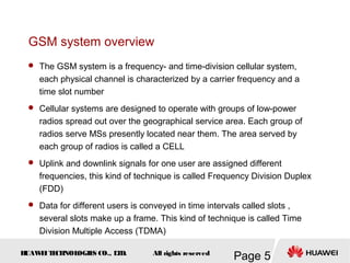 H
UAW
E
IT
E
CH
NOL
OGIE
S CO., L
T
D.
Page 5
All rights reserved
GSM system overview
 The GSM system is a frequency- and time-division cellular system,
each physical channel is characterized by a carrier frequency and a
time slot number
 Cellular systems are designed to operate with groups of low-power
radios spread out over the geographical service area. Each group of
radios serve MSs presently located near them. The area served by
each group of radios is called a CELL
 Uplink and downlink signals for one user are assigned different
frequencies, this kind of technique is called Frequency Division Duplex
(FDD)
 Data for different users is conveyed in time intervals called slots ,
several slots make up a frame. This kind of technique is called Time
Division Multiple Access (TDMA)
 