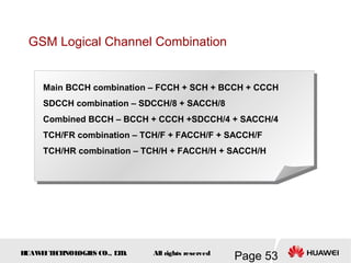 H
UAW
E
IT
E
CH
NOL
OGIE
S CO., L
T
D.
Page 53
All rights reserved
GSM Logical Channel Combination
Main BCCH combination – FCCH + SCH + BCCH + CCCH
SDCCH combination – SDCCH/8 + SACCH/8
Combined BCCH – BCCH + CCCH +SDCCH/4 + SACCH/4
TCH/FR combination – TCH/F + FACCH/F + SACCH/F
TCH/HR combination – TCH/H + FACCH/H + SACCH/H
 