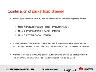 H
UAW
E
IT
E
CH
NOL
OGIE
S CO., L
T
D.
Page 54
All rights reserved
 Packet logic channels (PDCH) can be combined via the following three modes
 Mode 1: PBCCH+PCCCH+PDTCH+PACCH+PTCCH;
 Mode 2: PCCCH+PDTCH+PACCH+PTCCH;
 Mode 3: PDTCH+PACCH+PTCCH
 In case of small GPRS traffic, GPRS and circuit services use the same BCCH
and CCCH in the cell. In this case, only combination mode 3 is needed in the cell
 With the increase of traffic, the packet public channel should be configured in the
cell. Channel combination mode 1 and mode 2 should be adopted
Combination of packet logic channel
 