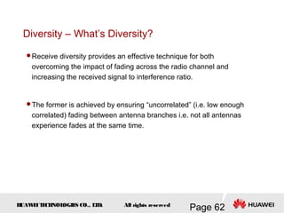 H
UAW
E
IT
E
CH
NOL
OGIE
S CO., L
T
D.
Page 62
All rights reserved
Diversity – What’s Diversity?
Receive diversity provides an effective technique for both
overcoming the impact of fading across the radio channel and
increasing the received signal to interference ratio.
The former is achieved by ensuring “uncorrelated” (i.e. low enough
correlated) fading between antenna branches i.e. not all antennas
experience fades at the same time.
 