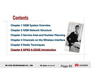 H
UAW
E
IT
E
CH
NOL
OGIE
S CO., L
T
D.
Page 65
All rights reserved
Chapter 1 GSM System Overview
Chapter 1 GSM System Overview
Chapter 2 GSM Network Structure
Chapter 2 GSM Network Structure
Chapter 3
Chapter 3 Service Area and Number Planning
Service Area and Number Planning
Chapter 4
Chapter 4 Channels on the Wireless Interface
Channels on the Wireless Interface
Chapter 5 Radio Techniques
Chapter 5 Radio Techniques
Chapter 6 GPRS & EDGE Introduction
Chapter 6 GPRS & EDGE Introduction
 