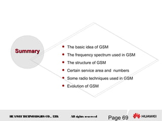 H
UAW
E
IT
E
CH
NOL
OGIE
S CO., L
T
D.
Page 69
All rights reserved
 The basic idea of GSM
 The frequency spectrum used in GSM
 The structure of GSM
 Certain service area and numbers
 Some radio techniques used in GSM
 Evolution of GSM
Summary
Summary
 