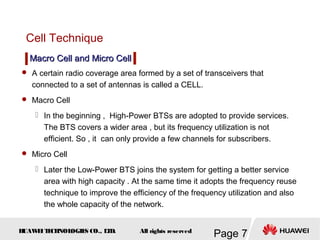 H
UAW
E
IT
E
CH
NOL
OGIE
S CO., L
T
D.
Page 7
All rights reserved
Cell Technique
 A certain radio coverage area formed by a set of transceivers that
connected to a set of antennas is called a CELL.
 Macro Cell
 In the beginning , High-Power BTSs are adopted to provide services.
The BTS covers a wider area , but its frequency utilization is not
efficient. So , it can only provide a few channels for subscribers.
 Micro Cell
 Later the Low-Power BTS joins the system for getting a better service
area with high capacity . At the same time it adopts the frequency reuse
technique to improve the efficiency of the frequency utilization and also
the whole capacity of the network.
Macro Cell and Micro Cell
Macro Cell and Micro Cell
 