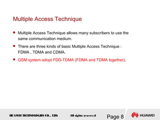 H
UAW
E
IT
E
CH
NOL
OGIE
S CO., L
T
D.
Page 8
All rights reserved
Multiple Access Technique
 Multiple Access Technique allows many subscribers to use the
same communication medium.
 There are three kinds of basic Multiple Access Technique :
FDMA , TDMA and CDMA.
 GSM system adopt FDD-TDMA (FDMA and TDMA together).
 