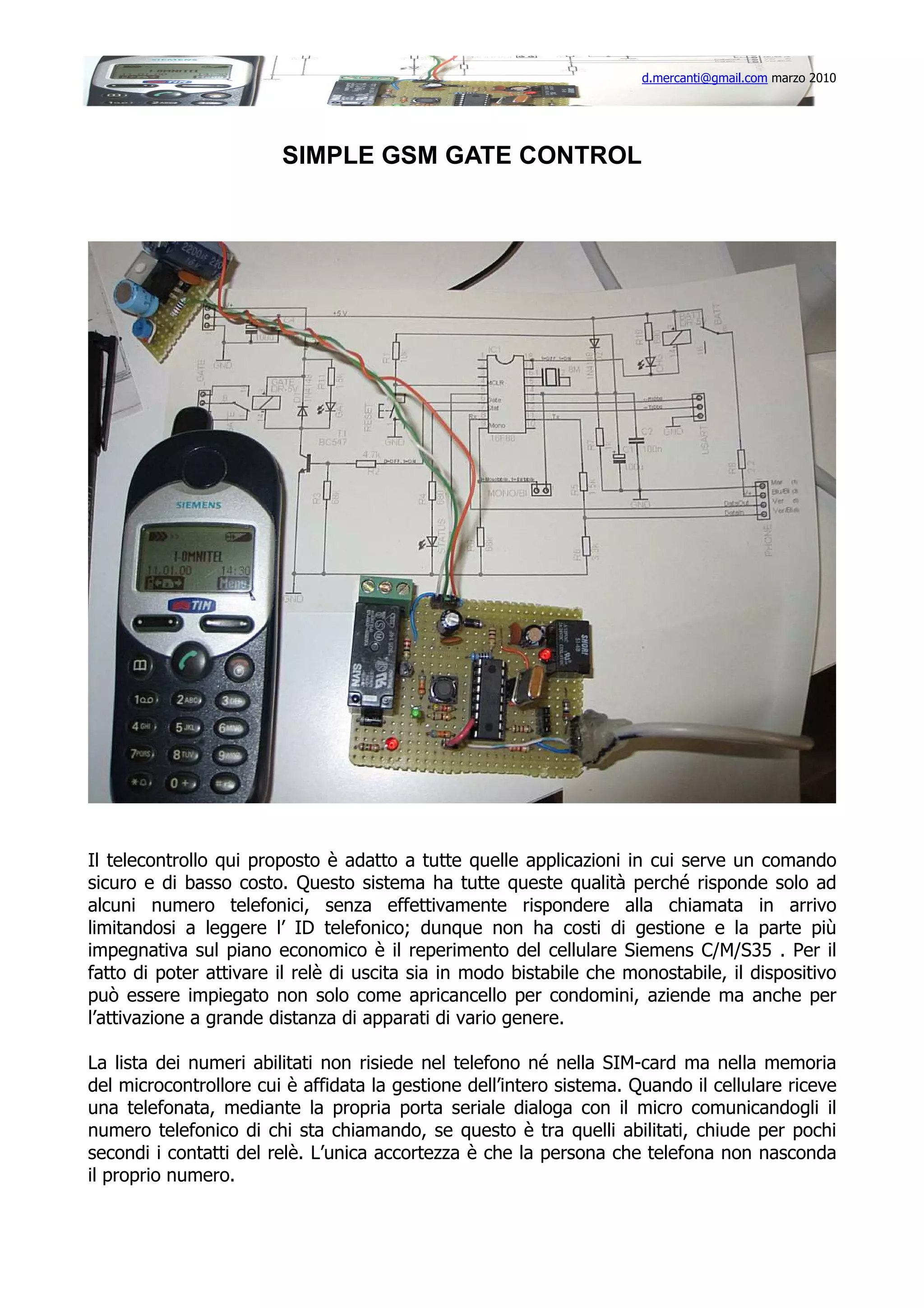 d.mercanti@gmail.com marzo 2010

SIMPLE GSM GATE CONTROL

Il telecontrollo qui proposto è adatto a tutte quelle applicazioni in cui serve un comando
sicuro e di basso costo. Questo sistema ha tutte queste qualità perché risponde solo ad
alcuni numero telefonici, senza effettivamente rispondere alla chiamata in arrivo
limitandosi a leggere l’ ID telefonico; dunque non ha costi di gestione e la parte più
impegnativa sul piano economico è il reperimento del cellulare Siemens C/M/S35 . Per il
fatto di poter attivare il relè di uscita sia in modo bistabile che monostabile, il dispositivo
può essere impiegato non solo come apricancello per condomini, aziende ma anche per
l’attivazione a grande distanza di apparati di vario genere.
La lista dei numeri abilitati non risiede nel telefono né nella SIM-card ma nella memoria
del microcontrollore cui è affidata la gestione dell’intero sistema. Quando il cellulare riceve
una telefonata, mediante la propria porta seriale dialoga con il micro comunicandogli il
numero telefonico di chi sta chiamando, se questo è tra quelli abilitati, chiude per pochi
secondi i contatti del relè. L’unica accortezza è che la persona che telefona non nasconda
il proprio numero.

 