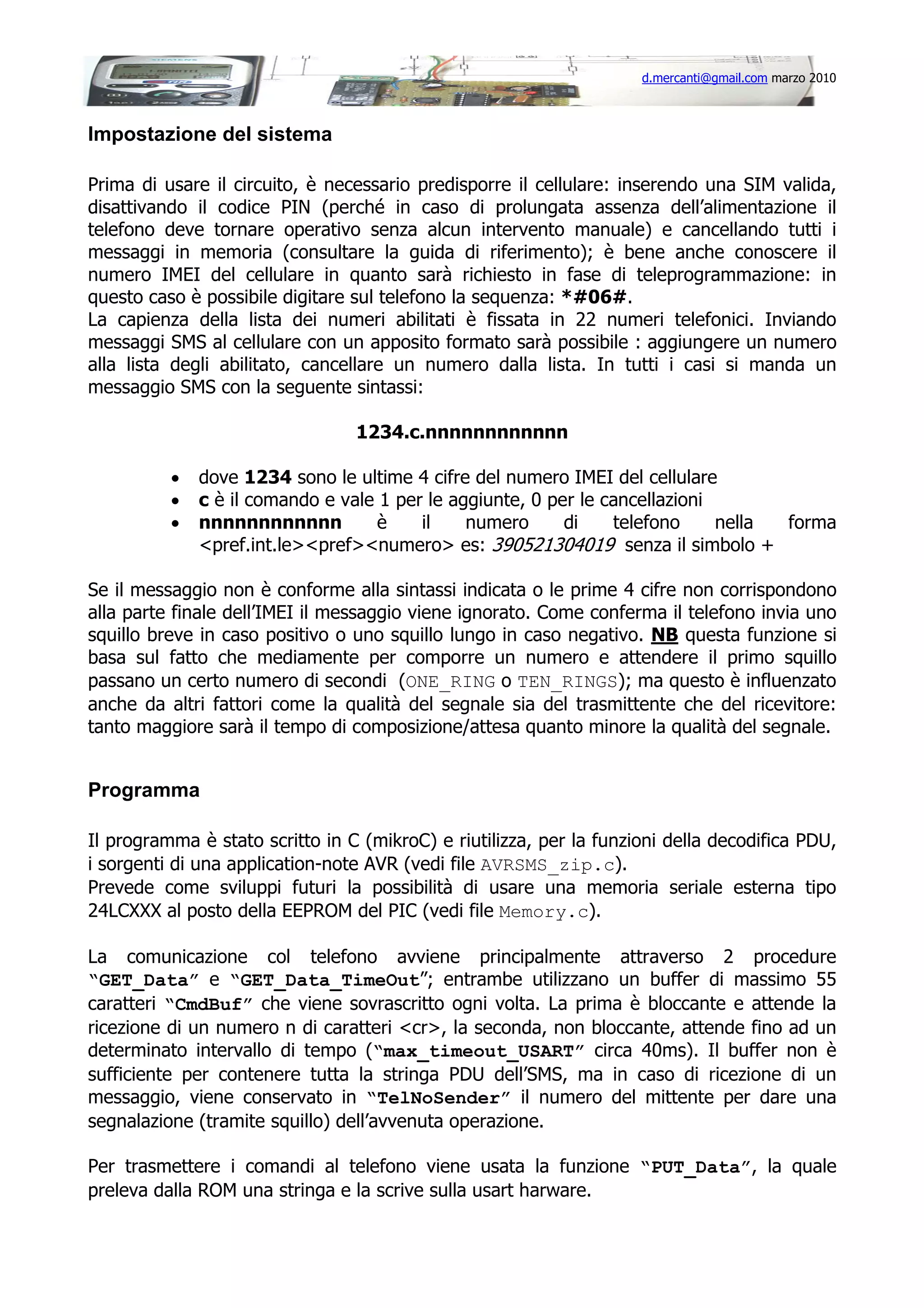 d.mercanti@gmail.com marzo 2010

Impostazione del sistema
Prima di usare il circuito, è necessario predisporre il cellulare: inserendo una SIM valida,
disattivando il codice PIN (perché in caso di prolungata assenza dell’alimentazione il
telefono deve tornare operativo senza alcun intervento manuale) e cancellando tutti i
messaggi in memoria (consultare la guida di riferimento); è bene anche conoscere il
numero IMEI del cellulare in quanto sarà richiesto in fase di teleprogrammazione: in
questo caso è possibile digitare sul telefono la sequenza: *#06#.
La capienza della lista dei numeri abilitati è fissata in 22 numeri telefonici. Inviando
messaggi SMS al cellulare con un apposito formato sarà possibile : aggiungere un numero
alla lista degli abilitato, cancellare un numero dalla lista. In tutti i casi si manda un
messaggio SMS con la seguente sintassi:
1234.c.nnnnnnnnnnnn
•
•
•

dove 1234 sono le ultime 4 cifre del numero IMEI del cellulare
c è il comando e vale 1 per le aggiunte, 0 per le cancellazioni
nnnnnnnnnnnn
è
il
numero
di
telefono
nella
forma
<pref.int.le><pref><numero> es: 390521304019 senza il simbolo +

Se il messaggio non è conforme alla sintassi indicata o le prime 4 cifre non corrispondono
alla parte finale dell’IMEI il messaggio viene ignorato. Come conferma il telefono invia uno
squillo breve in caso positivo o uno squillo lungo in caso negativo. NB questa funzione si
basa sul fatto che mediamente per comporre un numero e attendere il primo squillo
passano un certo numero di secondi (ONE_RING o TEN_RINGS); ma questo è influenzato
anche da altri fattori come la qualità del segnale sia del trasmittente che del ricevitore:
tanto maggiore sarà il tempo di composizione/attesa quanto minore la qualità del segnale.

Programma
Il programma è stato scritto in C (mikroC) e riutilizza, per la funzioni della decodifica PDU,
i sorgenti di una application-note AVR (vedi file AVRSMS_zip.c).
Prevede come sviluppi futuri la possibilità di usare una memoria seriale esterna tipo
24LCXXX al posto della EEPROM del PIC (vedi file Memory.c).
La comunicazione col telefono avviene principalmente attraverso 2 procedure
“GET_Data” e “GET_Data_TimeOut”; entrambe utilizzano un buffer di massimo 55
caratteri “CmdBuf” che viene sovrascritto ogni volta. La prima è bloccante e attende la
ricezione di un numero n di caratteri <cr>, la seconda, non bloccante, attende fino ad un
determinato intervallo di tempo (“max_timeout_USART” circa 40ms). Il buffer non è
sufficiente per contenere tutta la stringa PDU dell’SMS, ma in caso di ricezione di un
messaggio, viene conservato in “TelNoSender” il numero del mittente per dare una
segnalazione (tramite squillo) dell’avvenuta operazione.
Per trasmettere i comandi al telefono viene usata la funzione “PUT_Data”, la quale
preleva dalla ROM una stringa e la scrive sulla usart harware.

 