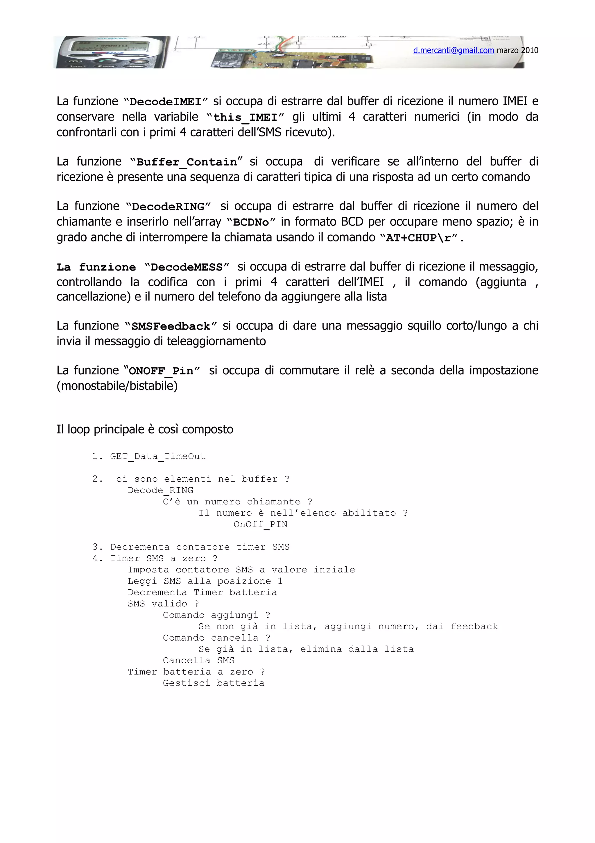 d.mercanti@gmail.com marzo 2010

La funzione “DecodeIMEI” si occupa di estrarre dal buffer di ricezione il numero IMEI e
conservare nella variabile “this_IMEI” gli ultimi 4 caratteri numerici (in modo da
confrontarli con i primi 4 caratteri dell’SMS ricevuto).
La funzione “Buffer_Contain” si occupa di verificare se all’interno del buffer di
ricezione è presente una sequenza di caratteri tipica di una risposta ad un certo comando
La funzione “DecodeRING” si occupa di estrarre dal buffer di ricezione il numero del
chiamante e inserirlo nell’array “BCDNo” in formato BCD per occupare meno spazio; è in
grado anche di interrompere la chiamata usando il comando “AT+CHUPr”.
La funzione “DecodeMESS” si occupa di estrarre dal buffer di ricezione il messaggio,
controllando la codifica con i primi 4 caratteri dell’IMEI , il comando (aggiunta ,
cancellazione) e il numero del telefono da aggiungere alla lista
La funzione “SMSFeedback” si occupa di dare una messaggio squillo corto/lungo a chi
invia il messaggio di teleaggiornamento
La funzione “ONOFF_Pin” si occupa di commutare il relè a seconda della impostazione
(monostabile/bistabile)

Il loop principale è così composto
1. GET_Data_TimeOut
2.

ci sono elementi nel buffer ?
Decode_RING
C’è un numero chiamante ?
Il numero è nell’elenco abilitato ?
OnOff_PIN

3. Decrementa contatore timer SMS
4. Timer SMS a zero ?
Imposta contatore SMS a valore inziale
Leggi SMS alla posizione 1
Decrementa Timer batteria
SMS valido ?
Comando aggiungi ?
Se non già in lista, aggiungi numero, dai feedback
Comando cancella ?
Se già in lista, elimina dalla lista
Cancella SMS
Timer batteria a zero ?
Gestisci batteria

 
