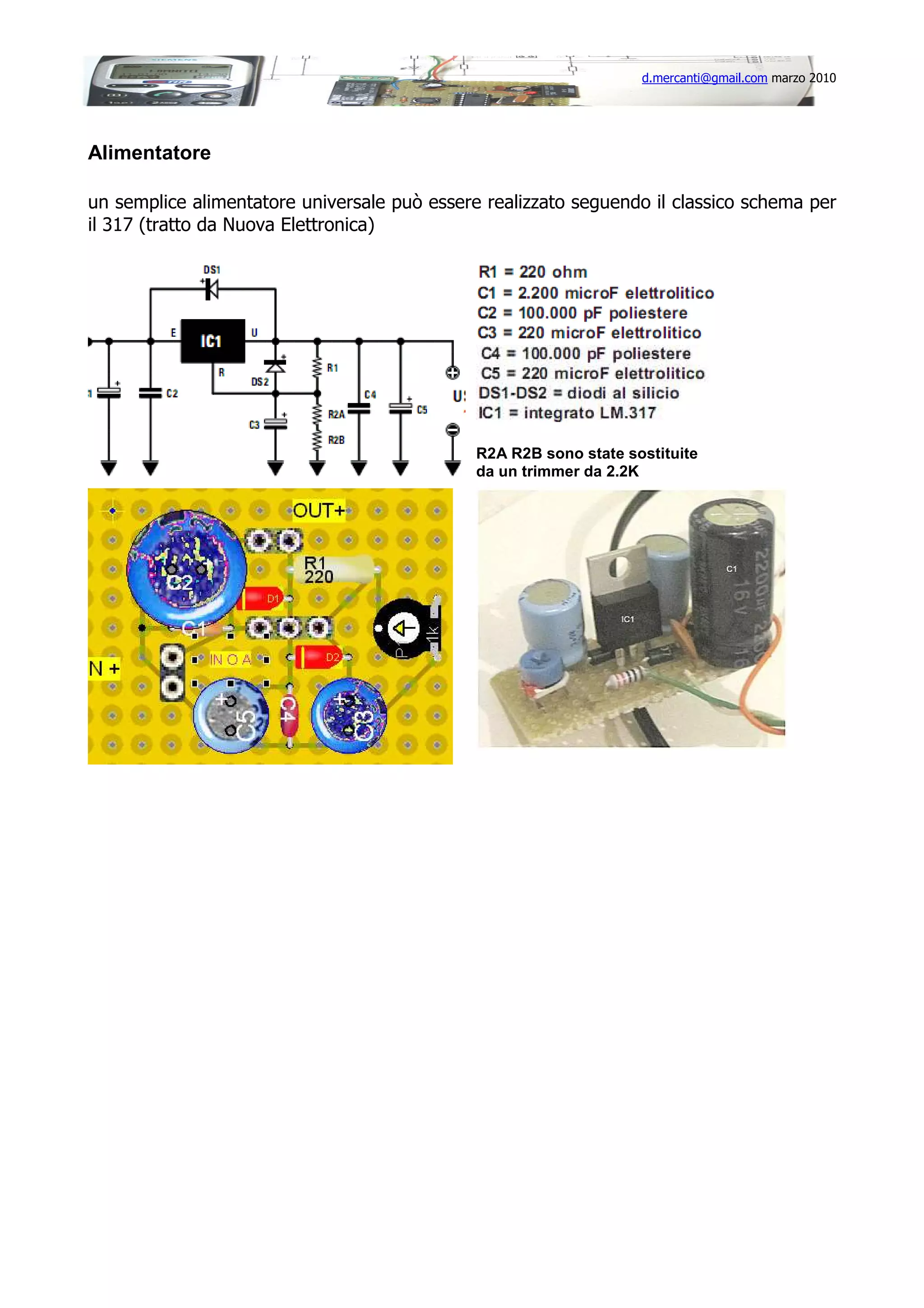 d.mercanti@gmail.com marzo 2010

Alimentatore
un semplice alimentatore universale può essere realizzato seguendo il classico schema per
il 317 (tratto da Nuova Elettronica)

R2A R2B sono state sostituite
da un trimmer da 2.2K

 