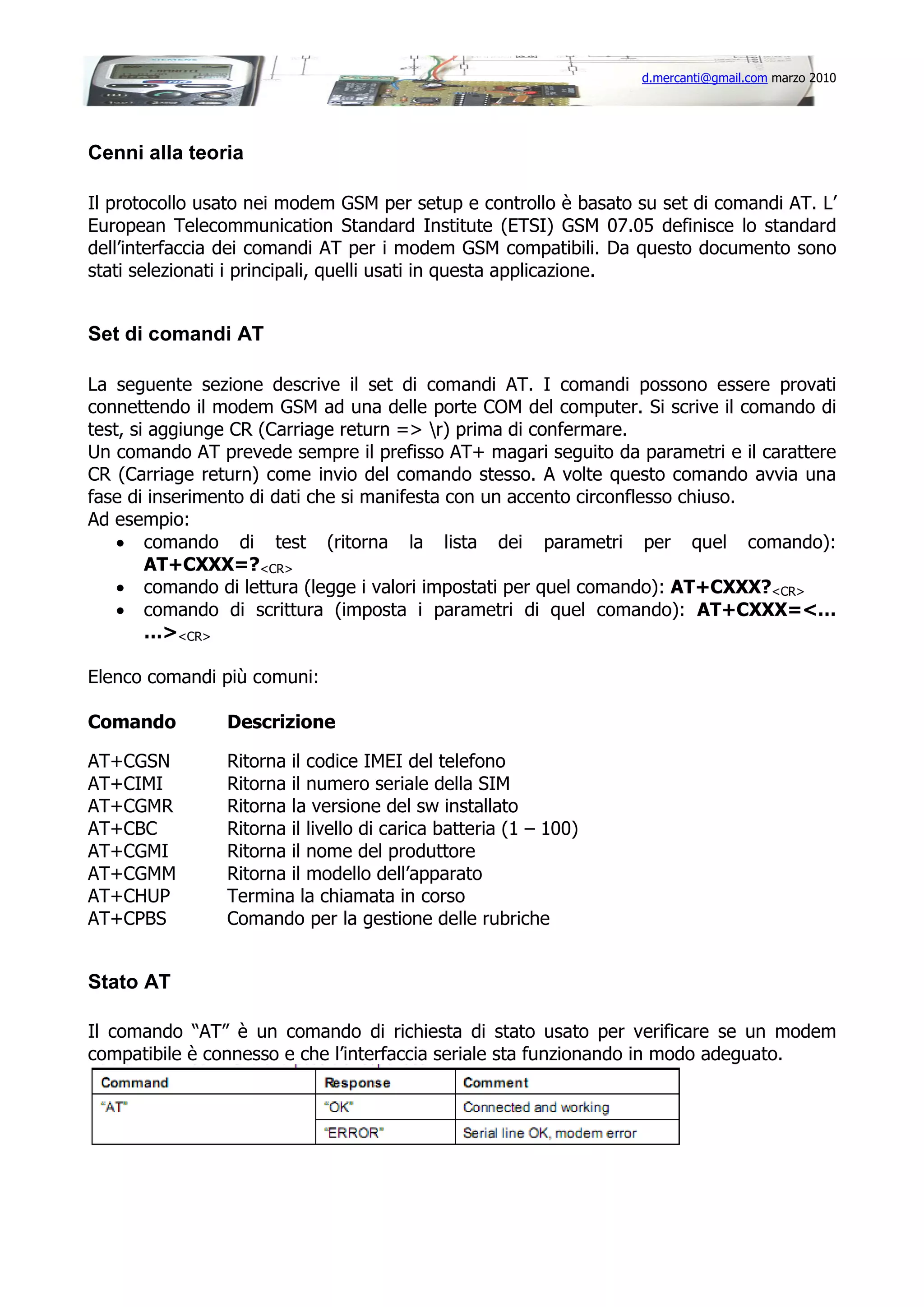 d.mercanti@gmail.com marzo 2010

Cenni alla teoria
Il protocollo usato nei modem GSM per setup e controllo è basato su set di comandi AT. L’
European Telecommunication Standard Institute (ETSI) GSM 07.05 definisce lo standard
dell’interfaccia dei comandi AT per i modem GSM compatibili. Da questo documento sono
stati selezionati i principali, quelli usati in questa applicazione.

Set di comandi AT
La seguente sezione descrive il set di comandi AT. I comandi possono essere provati
connettendo il modem GSM ad una delle porte COM del computer. Si scrive il comando di
test, si aggiunge CR (Carriage return => r) prima di confermare.
Un comando AT prevede sempre il prefisso AT+ magari seguito da parametri e il carattere
CR (Carriage return) come invio del comando stesso. A volte questo comando avvia una
fase di inserimento di dati che si manifesta con un accento circonflesso chiuso.
Ad esempio:
• comando di test (ritorna la lista dei parametri per quel comando):
AT+CXXX=?<CR>
• comando di lettura (legge i valori impostati per quel comando): AT+CXXX?<CR>
• comando di scrittura (imposta i parametri di quel comando): AT+CXXX=<…
…><CR>
Elenco comandi più comuni:
Comando

Descrizione

AT+CGSN
AT+CIMI
AT+CGMR
AT+CBC
AT+CGMI
AT+CGMM
AT+CHUP
AT+CPBS

Ritorna il codice IMEI del telefono
Ritorna il numero seriale della SIM
Ritorna la versione del sw installato
Ritorna il livello di carica batteria (1 – 100)
Ritorna il nome del produttore
Ritorna il modello dell’apparato
Termina la chiamata in corso
Comando per la gestione delle rubriche

Stato AT
Il comando “AT” è un comando di richiesta di stato usato per verificare se un modem
compatibile è connesso e che l’interfaccia seriale sta funzionando in modo adeguato.

 