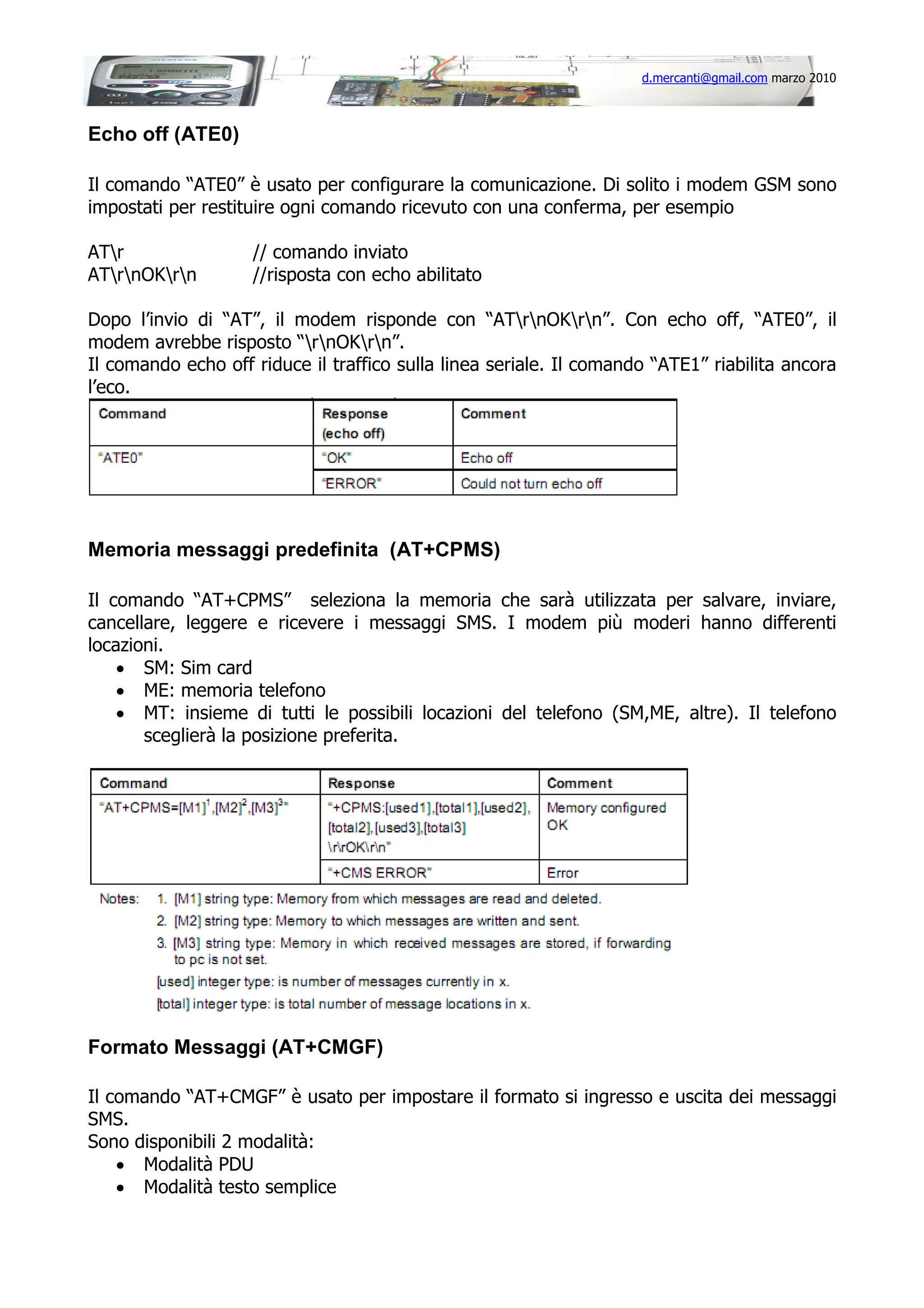 d.mercanti@gmail.com marzo 2010

Echo off (ATE0)
Il comando “ATE0” è usato per configurare la comunicazione. Di solito i modem GSM sono
impostati per restituire ogni comando ricevuto con una conferma, per esempio
ATr
ATrnOKrn

// comando inviato
//risposta con echo abilitato

Dopo l’invio di “AT”, il modem risponde con “ATrnOKrn”. Con echo off, “ATE0”, il
modem avrebbe risposto “rnOKrn”.
Il comando echo off riduce il traffico sulla linea seriale. Il comando “ATE1” riabilita ancora
l’eco.

Memoria messaggi predefinita (AT+CPMS)
Il comando “AT+CPMS” seleziona la memoria che sarà utilizzata per salvare, inviare,
cancellare, leggere e ricevere i messaggi SMS. I modem più moderi hanno differenti
locazioni.
• SM: Sim card
• ME: memoria telefono
• MT: insieme di tutti le possibili locazioni del telefono (SM,ME, altre). Il telefono
sceglierà la posizione preferita.

Formato Messaggi (AT+CMGF)
Il comando “AT+CMGF” è usato per impostare il formato si ingresso e uscita dei messaggi
SMS.
Sono disponibili 2 modalità:
• Modalità PDU
• Modalità testo semplice

 
