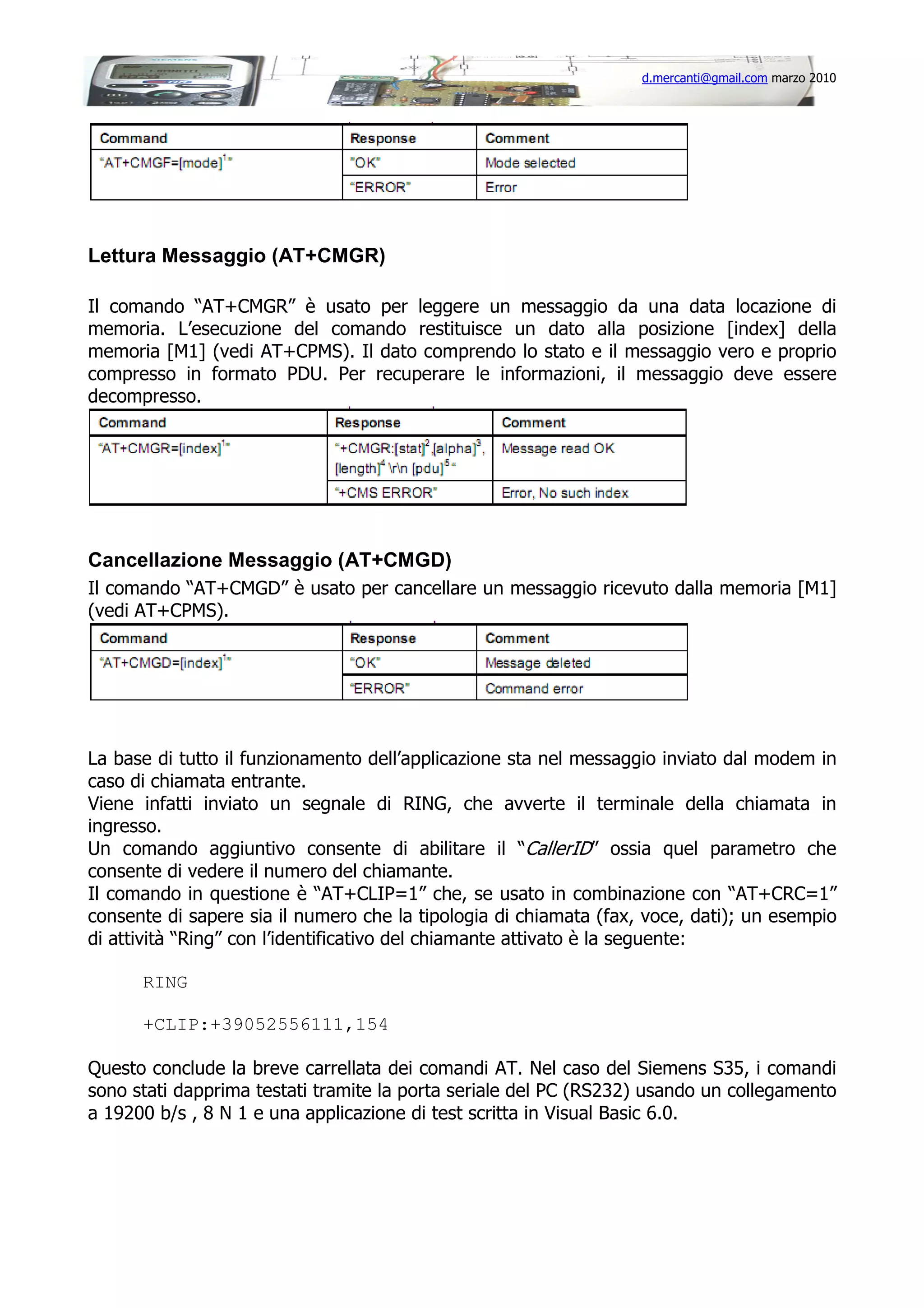 d.mercanti@gmail.com marzo 2010

Lettura Messaggio (AT+CMGR)
Il comando “AT+CMGR” è usato per leggere un messaggio da una data locazione di
memoria. L’esecuzione del comando restituisce un dato alla posizione [index] della
memoria [M1] (vedi AT+CPMS). Il dato comprendo lo stato e il messaggio vero e proprio
compresso in formato PDU. Per recuperare le informazioni, il messaggio deve essere
decompresso.

Cancellazione Messaggio (AT+CMGD)
Il comando “AT+CMGD” è usato per cancellare un messaggio ricevuto dalla memoria [M1]
(vedi AT+CPMS).

La base di tutto il funzionamento dell’applicazione sta nel messaggio inviato dal modem in
caso di chiamata entrante.
Viene infatti inviato un segnale di RING, che avverte il terminale della chiamata in
ingresso.
Un comando aggiuntivo consente di abilitare il “CallerID” ossia quel parametro che
consente di vedere il numero del chiamante.
Il comando in questione è “AT+CLIP=1” che, se usato in combinazione con “AT+CRC=1”
consente di sapere sia il numero che la tipologia di chiamata (fax, voce, dati); un esempio
di attività “Ring” con l’identificativo del chiamante attivato è la seguente:
RING
+CLIP:+39052556111,154
Questo conclude la breve carrellata dei comandi AT. Nel caso del Siemens S35, i comandi
sono stati dapprima testati tramite la porta seriale del PC (RS232) usando un collegamento
a 19200 b/s , 8 N 1 e una applicazione di test scritta in Visual Basic 6.0.

 