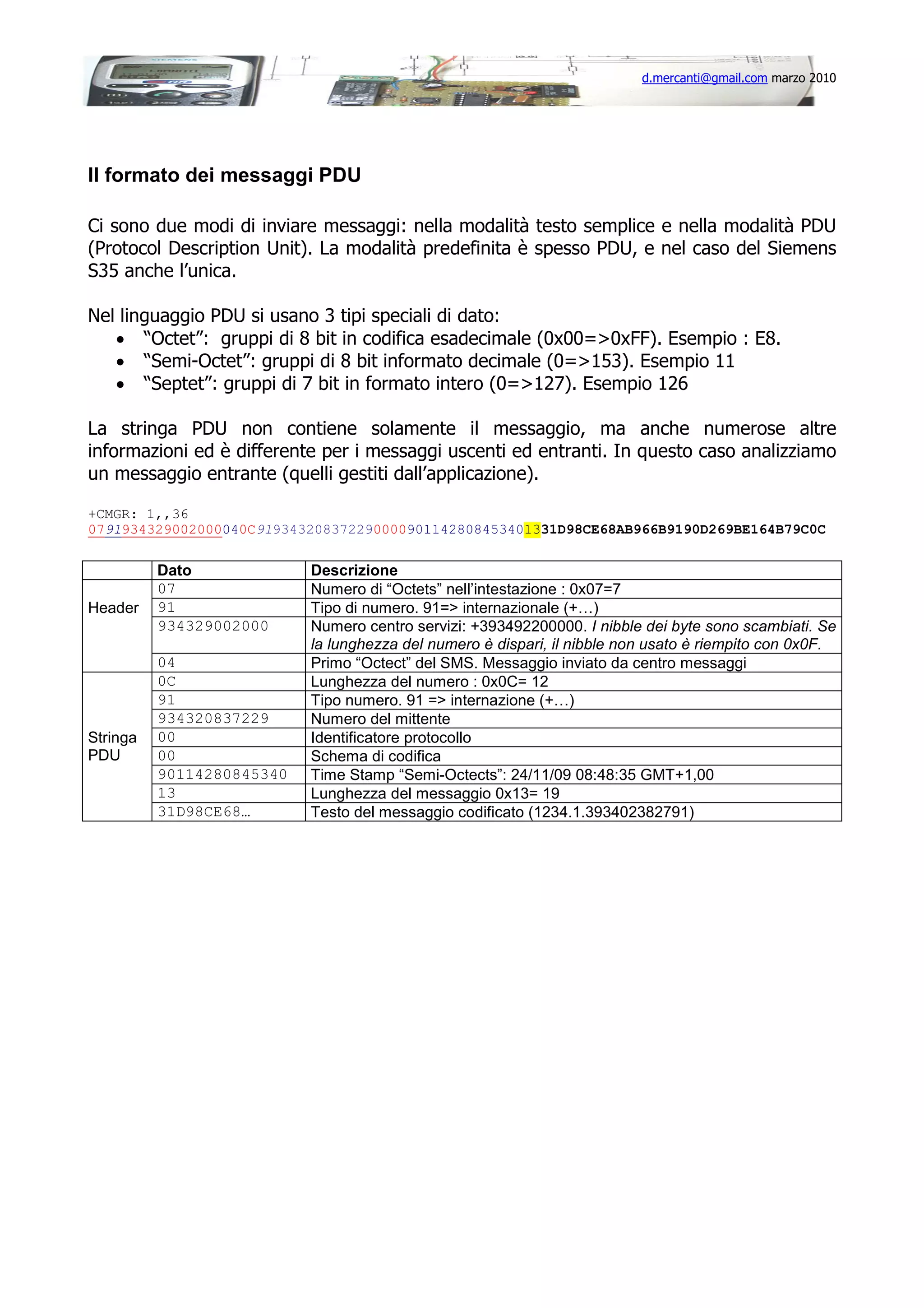 d.mercanti@gmail.com marzo 2010

Il formato dei messaggi PDU
Ci sono due modi di inviare messaggi: nella modalità testo semplice e nella modalità PDU
(Protocol Description Unit). La modalità predefinita è spesso PDU, e nel caso del Siemens
S35 anche l’unica.
Nel linguaggio PDU si usano 3 tipi speciali di dato:
• “Octet”: gruppi di 8 bit in codifica esadecimale (0x00=>0xFF). Esempio : E8.
• “Semi-Octet”: gruppi di 8 bit informato decimale (0=>153). Esempio 11
• “Septet”: gruppi di 7 bit in formato intero (0=>127). Esempio 126
La stringa PDU non contiene solamente il messaggio, ma anche numerose altre
informazioni ed è differente per i messaggi uscenti ed entranti. In questo caso analizziamo
un messaggio entrante (quelli gestiti dall’applicazione).
+CMGR: 1,,36
0791934329002000040C919343208372290000901142808453401331D98CE68AB966B9190D269BE164B79C0C

Header

Stringa
PDU

Dato
07
91
934329002000
04
0C
91
934320837229
00
00
90114280845340
13
31D98CE68…

Descrizione
Numero di “Octets” nell’intestazione : 0x07=7
Tipo di numero. 91=> internazionale (+…)
Numero centro servizi: +393492200000. I nibble dei byte sono scambiati. Se
la lunghezza del numero è dispari, il nibble non usato è riempito con 0x0F.
Primo “Octect” del SMS. Messaggio inviato da centro messaggi
Lunghezza del numero : 0x0C= 12
Tipo numero. 91 => internazione (+…)
Numero del mittente
Identificatore protocollo
Schema di codifica
Time Stamp “Semi-Octects”: 24/11/09 08:48:35 GMT+1,00
Lunghezza del messaggio 0x13= 19
Testo del messaggio codificato (1234.1.393402382791)

 