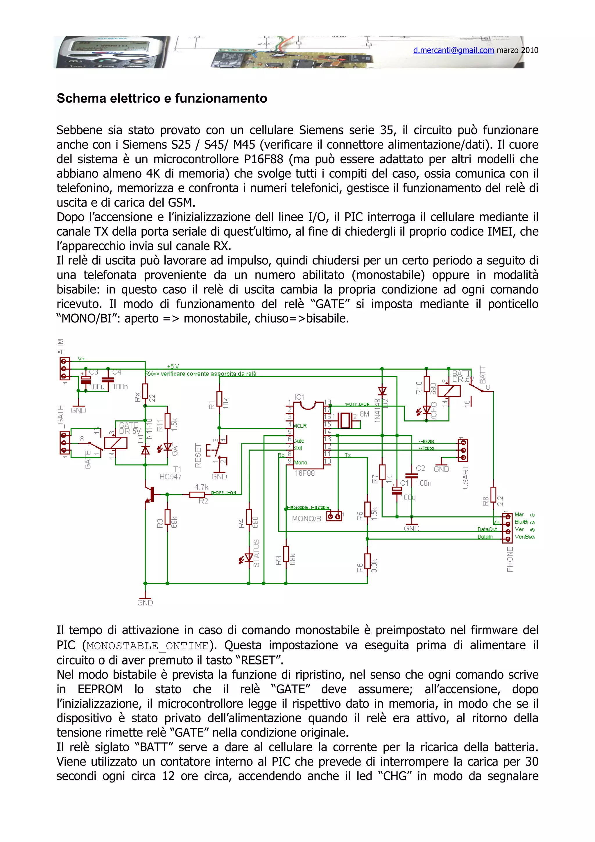 d.mercanti@gmail.com marzo 2010

Schema elettrico e funzionamento
Sebbene sia stato provato con un cellulare Siemens serie 35, il circuito può funzionare
anche con i Siemens S25 / S45/ M45 (verificare il connettore alimentazione/dati). Il cuore
del sistema è un microcontrollore P16F88 (ma può essere adattato per altri modelli che
abbiano almeno 4K di memoria) che svolge tutti i compiti del caso, ossia comunica con il
telefonino, memorizza e confronta i numeri telefonici, gestisce il funzionamento del relè di
uscita e di carica del GSM.
Dopo l’accensione e l’inizializzazione dell linee I/O, il PIC interroga il cellulare mediante il
canale TX della porta seriale di quest’ultimo, al fine di chiedergli il proprio codice IMEI, che
l’apparecchio invia sul canale RX.
Il relè di uscita può lavorare ad impulso, quindi chiudersi per un certo periodo a seguito di
una telefonata proveniente da un numero abilitato (monostabile) oppure in modalità
bisabile: in questo caso il relè di uscita cambia la propria condizione ad ogni comando
ricevuto. Il modo di funzionamento del relè “GATE” si imposta mediante il ponticello
“MONO/BI”: aperto => monostabile, chiuso=>bisabile.

Il tempo di attivazione in caso di comando monostabile è preimpostato nel firmware del
PIC (MONOSTABLE_ONTIME). Questa impostazione va eseguita prima di alimentare il
circuito o di aver premuto il tasto “RESET”.
Nel modo bistabile è prevista la funzione di ripristino, nel senso che ogni comando scrive
in EEPROM lo stato che il relè “GATE” deve assumere; all’accensione, dopo
l’inizializzazione, il microcontrollore legge il rispettivo dato in memoria, in modo che se il
dispositivo è stato privato dell’alimentazione quando il relè era attivo, al ritorno della
tensione rimette relè “GATE” nella condizione originale.
Il relè siglato “BATT” serve a dare al cellulare la corrente per la ricarica della batteria.
Viene utilizzato un contatore interno al PIC che prevede di interrompere la carica per 30
secondi ogni circa 12 ore circa, accendendo anche il led “CHG” in modo da segnalare

 
