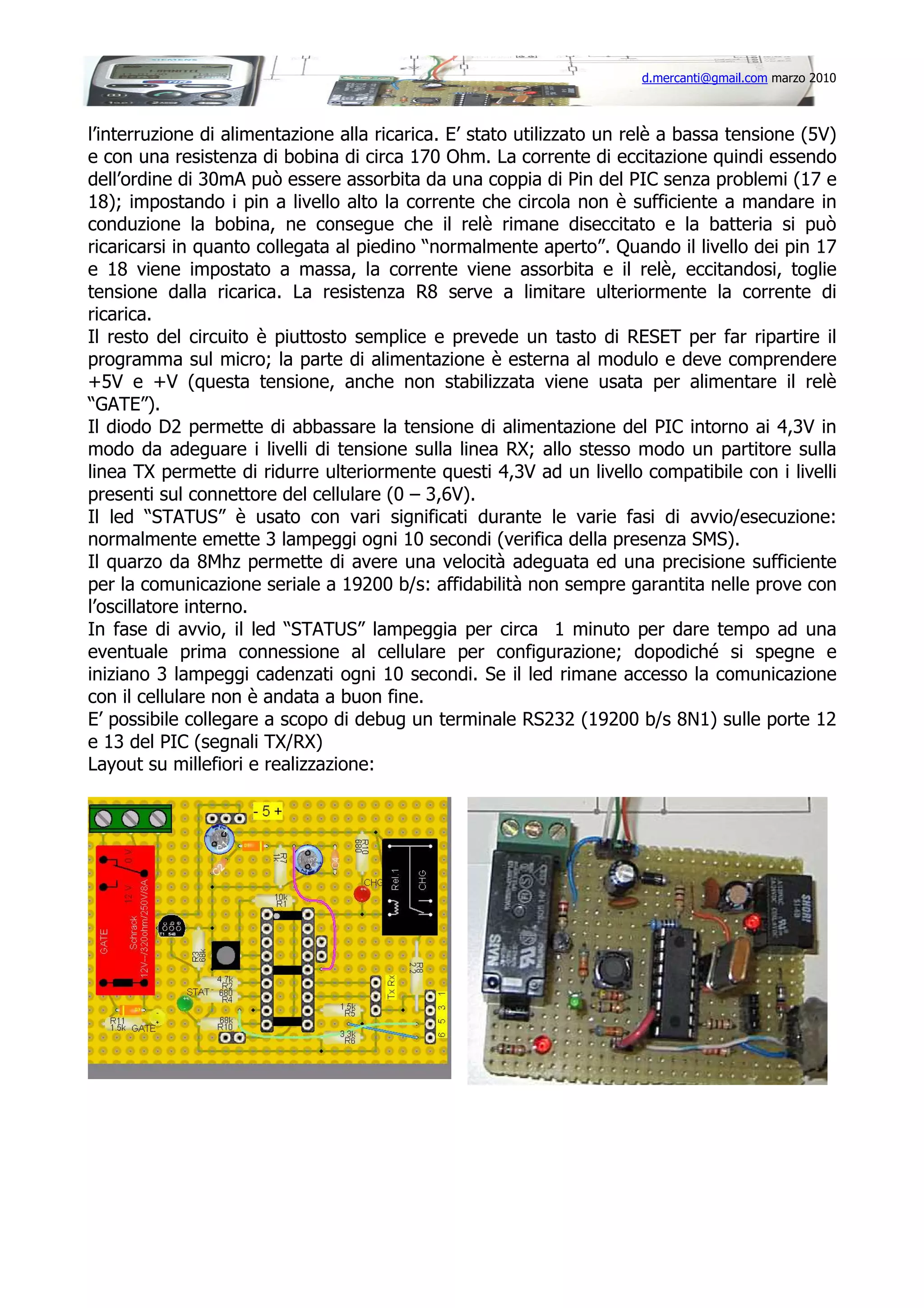 d.mercanti@gmail.com marzo 2010

l’interruzione di alimentazione alla ricarica. E’ stato utilizzato un relè a bassa tensione (5V)
e con una resistenza di bobina di circa 170 Ohm. La corrente di eccitazione quindi essendo
dell’ordine di 30mA può essere assorbita da una coppia di Pin del PIC senza problemi (17 e
18); impostando i pin a livello alto la corrente che circola non è sufficiente a mandare in
conduzione la bobina, ne consegue che il relè rimane diseccitato e la batteria si può
ricaricarsi in quanto collegata al piedino “normalmente aperto”. Quando il livello dei pin 17
e 18 viene impostato a massa, la corrente viene assorbita e il relè, eccitandosi, toglie
tensione dalla ricarica. La resistenza R8 serve a limitare ulteriormente la corrente di
ricarica.
Il resto del circuito è piuttosto semplice e prevede un tasto di RESET per far ripartire il
programma sul micro; la parte di alimentazione è esterna al modulo e deve comprendere
+5V e +V (questa tensione, anche non stabilizzata viene usata per alimentare il relè
“GATE”).
Il diodo D2 permette di abbassare la tensione di alimentazione del PIC intorno ai 4,3V in
modo da adeguare i livelli di tensione sulla linea RX; allo stesso modo un partitore sulla
linea TX permette di ridurre ulteriormente questi 4,3V ad un livello compatibile con i livelli
presenti sul connettore del cellulare (0 – 3,6V).
Il led “STATUS” è usato con vari significati durante le varie fasi di avvio/esecuzione:
normalmente emette 3 lampeggi ogni 10 secondi (verifica della presenza SMS).
Il quarzo da 8Mhz permette di avere una velocità adeguata ed una precisione sufficiente
per la comunicazione seriale a 19200 b/s: affidabilità non sempre garantita nelle prove con
l’oscillatore interno.
In fase di avvio, il led “STATUS” lampeggia per circa 1 minuto per dare tempo ad una
eventuale prima connessione al cellulare per configurazione; dopodiché si spegne e
iniziano 3 lampeggi cadenzati ogni 10 secondi. Se il led rimane accesso la comunicazione
con il cellulare non è andata a buon fine.
E’ possibile collegare a scopo di debug un terminale RS232 (19200 b/s 8N1) sulle porte 12
e 13 del PIC (segnali TX/RX)
Layout su millefiori e realizzazione:

 