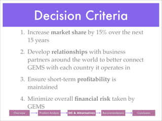 Decision Criteria
     1. Increase market share by 15% over the next
        15 years
     2. Develop relationships with business
        partners around the world to better connect
        GEMS with each country it operates in
     3. Ensure short-term proﬁtability is
        maintained
     4. Minimize overall ﬁnancial risk taken by
        GEMS
Background
 Overview      Background
              Problem Analysis     Background
                                 DC & Alternatives   Background
                                                     Recommendations   Background
                                                                         Conclusion
 