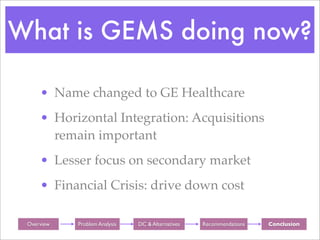 What is GEMS doing now?

      • Name changed to GE Healthcare
      • Horizontal Integration: Acquisitions
        remain important
      • Lesser focus on secondary market
      • Financial Crisis: drive down cost

 Background
  Overview     Background
              Problem Analysis    Background
                                 DC & Alternatives   Background
                                                     Recommendations   Background
                                                                        Conclusion
 