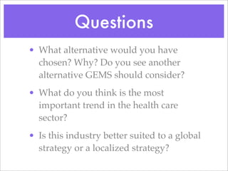 Questions
• What alternative would you have
  chosen? Why? Do you see another
  alternative GEMS should consider?
• What do you think is the most
  important trend in the health care
  sector?
• Is this industry better suited to a global
  strategy or a localized strategy?
 
