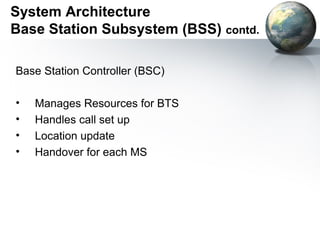 System Architecture
Base Station Subsystem (BSS) contd.

Base Station Controller (BSC)

•   Manages Resources for BTS
•   Handles call set up
•   Location update
•   Handover for each MS
 