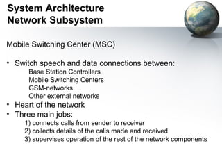 System Architecture
Network Subsystem

Mobile Switching Center (MSC)

• Switch speech and data connections between:
      Base Station Controllers
      Mobile Switching Centers
      GSM-networks
      Other external networks
• Heart of the network
• Three main jobs:
     1) connects calls from sender to receiver
     2) collects details of the calls made and received
     3) supervises operation of the rest of the network components
 