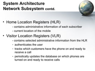 System Architecture
Network Subsystem contd.


• Home Location Registers (HLR)
     - contains administrative information of each subscriber
     - current location of the mobile
• Visitor Location Registers (VLR)
     - contains selected administrative information from the HLR
     - authenticates the user
     - tracks which customers have the phone on and ready to
       receive a call
     - periodically updates the database on which phones are
       turned on and ready to receive calls
 