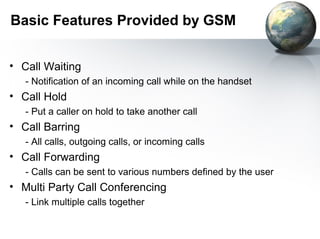 Basic Features Provided by GSM


• Call Waiting
   - Notification of an incoming call while on the handset
• Call Hold
   - Put a caller on hold to take another call
• Call Barring
   - All calls, outgoing calls, or incoming calls
• Call Forwarding
   - Calls can be sent to various numbers defined by the user
• Multi Party Call Conferencing
   - Link multiple calls together
 