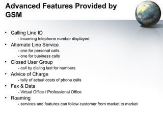 Advanced Features Provided by
GSM

• Calling Line ID
     - incoming telephone number displayed
• Alternate Line Service
     - one for personal calls
     - one for business calls
• Closed User Group
     - call by dialing last for numbers
• Advice of Charge
     - tally of actual costs of phone calls
• Fax & Data
     - Virtual Office / Professional Office
• Roaming
     - services and features can follow customer from market to market
 