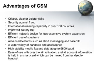 Advantages of GSM

•   Crisper, cleaner quieter calls
•   Security against fraud
•   International roaming capability in over 100 countries
•   Improved battery life
•   Efficient network design for less expensive system expansion
•   Efficient use of spectrum
•   Advanced features such as short messaging and caller ID
•   A wide variety of handsets and accessories
•   High stability mobile fax and data at up to 9600 baud
•   Ease of use with over the air activation, and all account information
    is held in a smart card which can be moved from handset to
    handset
 