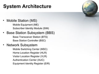System Architecture

• Mobile Station (MS)
      Mobile Equipment (ME)
      Subscriber Identity Module (SIM)
• Base Station Subsystem (BBS)
      Base Transceiver Station (BTS)
      Base Station Controller (BSC)
• Network Subsystem
      Mobile Switching Center (MSC)
      Home Location Register (HLR)
      Visitor Location Register (VLR)
      Authentication Center (AUC)
      Equipment Identity Register (EIR)
 