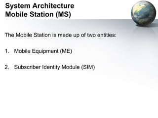 System Architecture
Mobile Station (MS)

The Mobile Station is made up of two entities:

1. Mobile Equipment (ME)

2. Subscriber Identity Module (SIM)
 