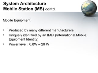 System Architecture
Mobile Station (MS) contd.

Mobile Equipment

•   Produced by many different manufacturers
•   Uniquely identified by an IMEI (International Mobile
    Equipment Identity)
•   Power level : 0.8W – 20 W
 
