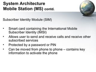 System Architecture
Mobile Station (MS) contd.

Subscriber Identity Module (SIM)

•   Smart card containing the International Mobile
    Subscriber Identity (IMSI)
•   Allows user to send and receive calls and receive other
    subscribed services
•   Protected by a password or PIN
•   Can be moved from phone to phone – contains key
    information to activate the phone
 